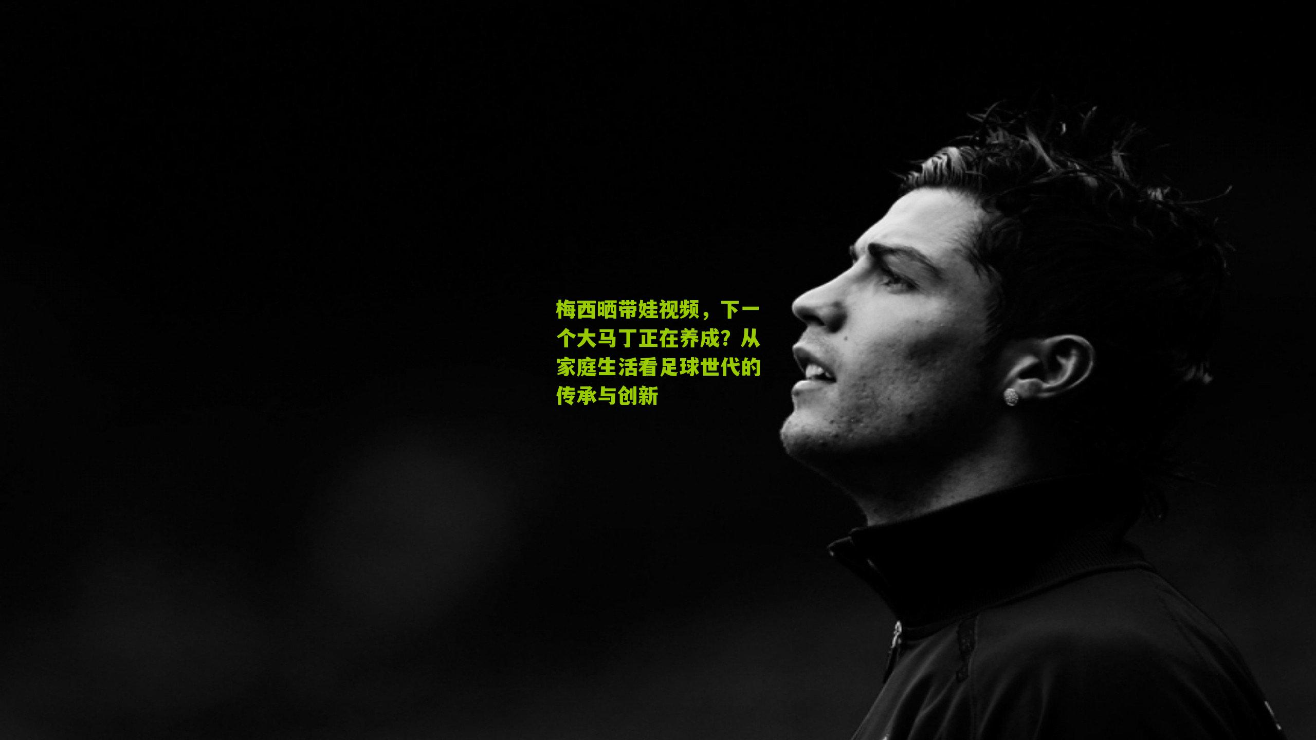 梅西晒带娃视频，下一个大马丁正在养成？从家庭生活看足球世代的传承与创新