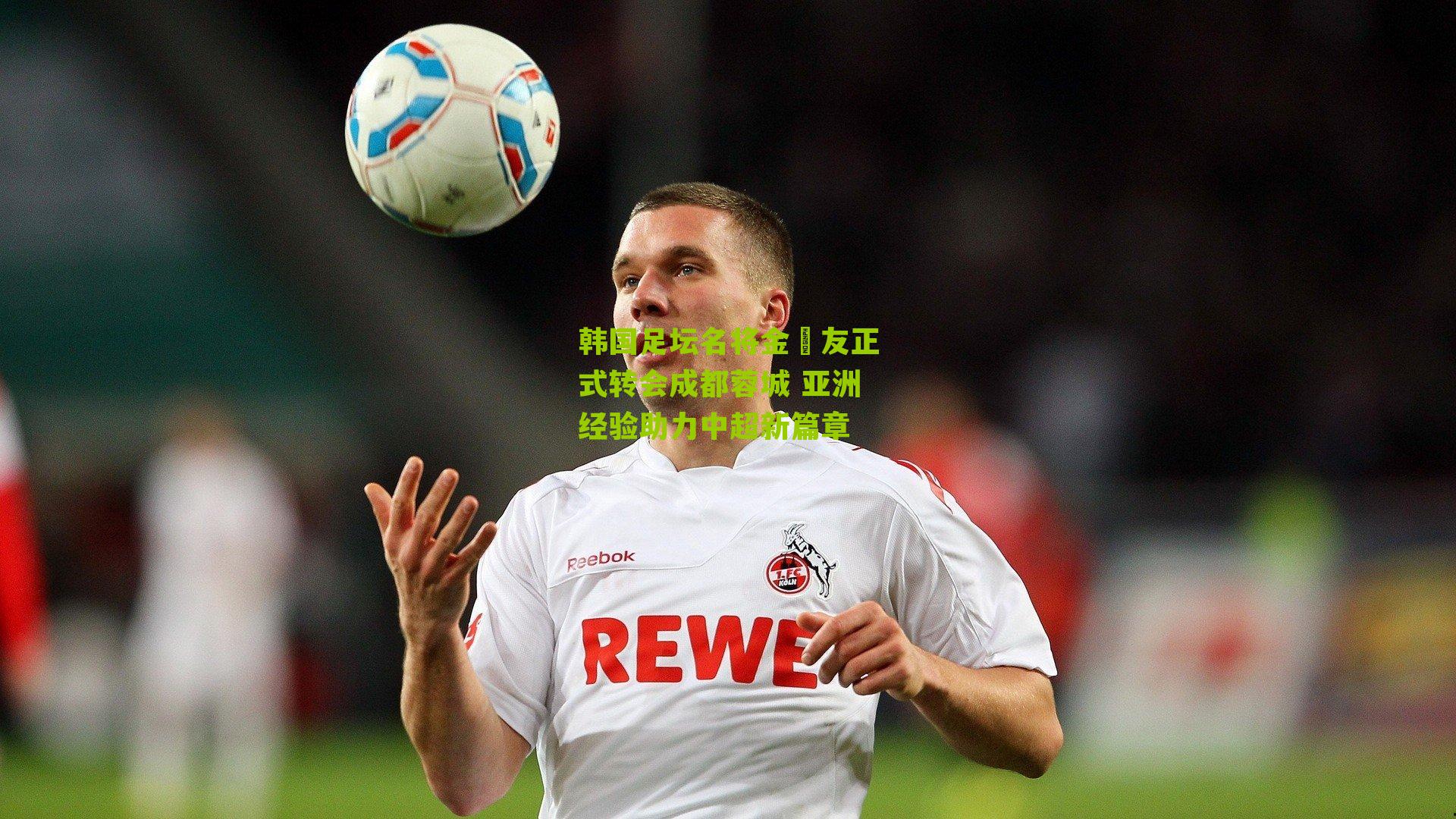 韩国足坛名将金敃友正式转会成都蓉城 亚洲经验助力中超新篇章