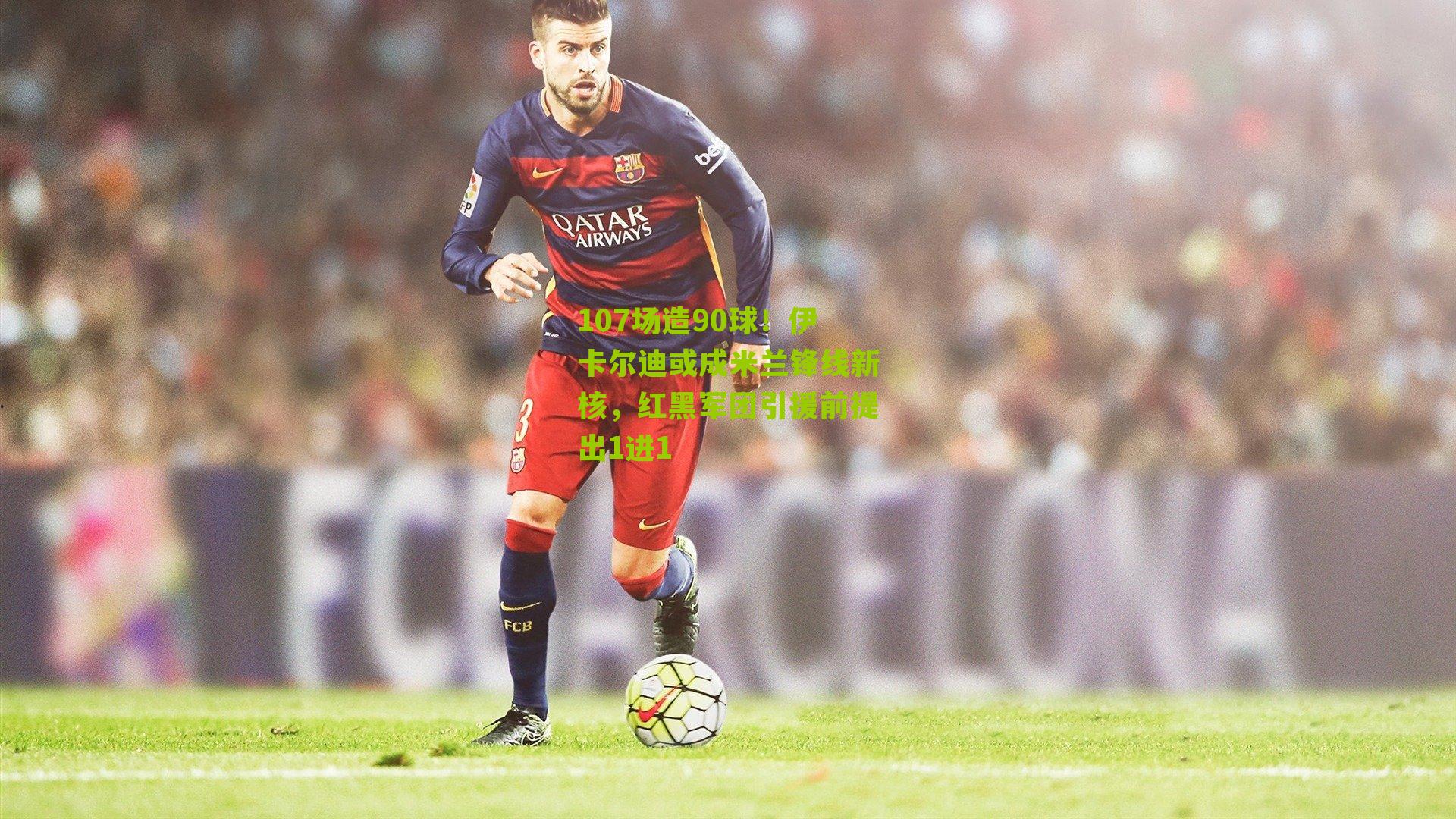 107场造90球！伊卡尔迪或成米兰锋线新核，红黑军团引援前提出1进1