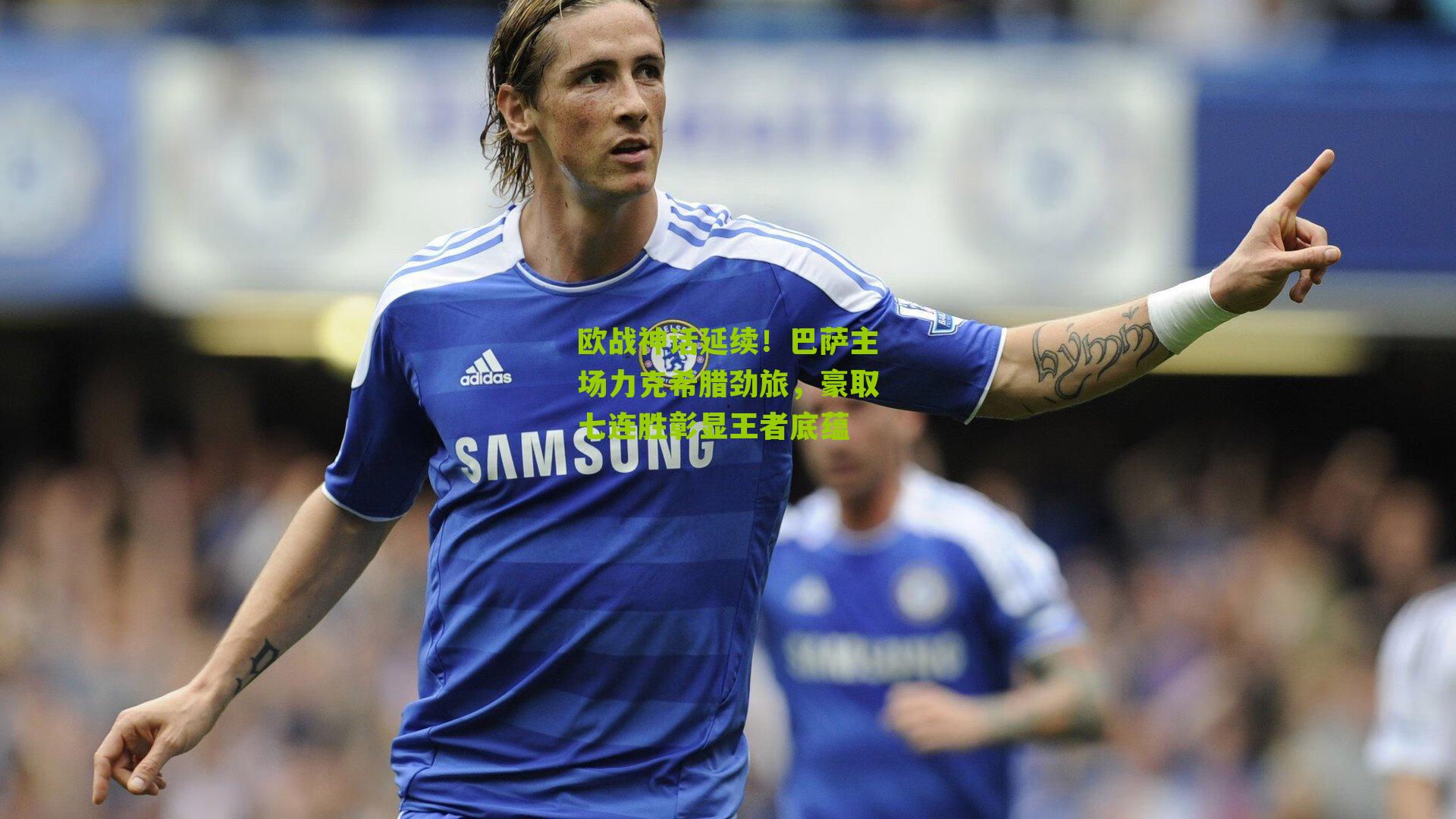 欧战神话延续！巴萨主场力克希腊劲旅，豪取七连胜彰显王者底蕴