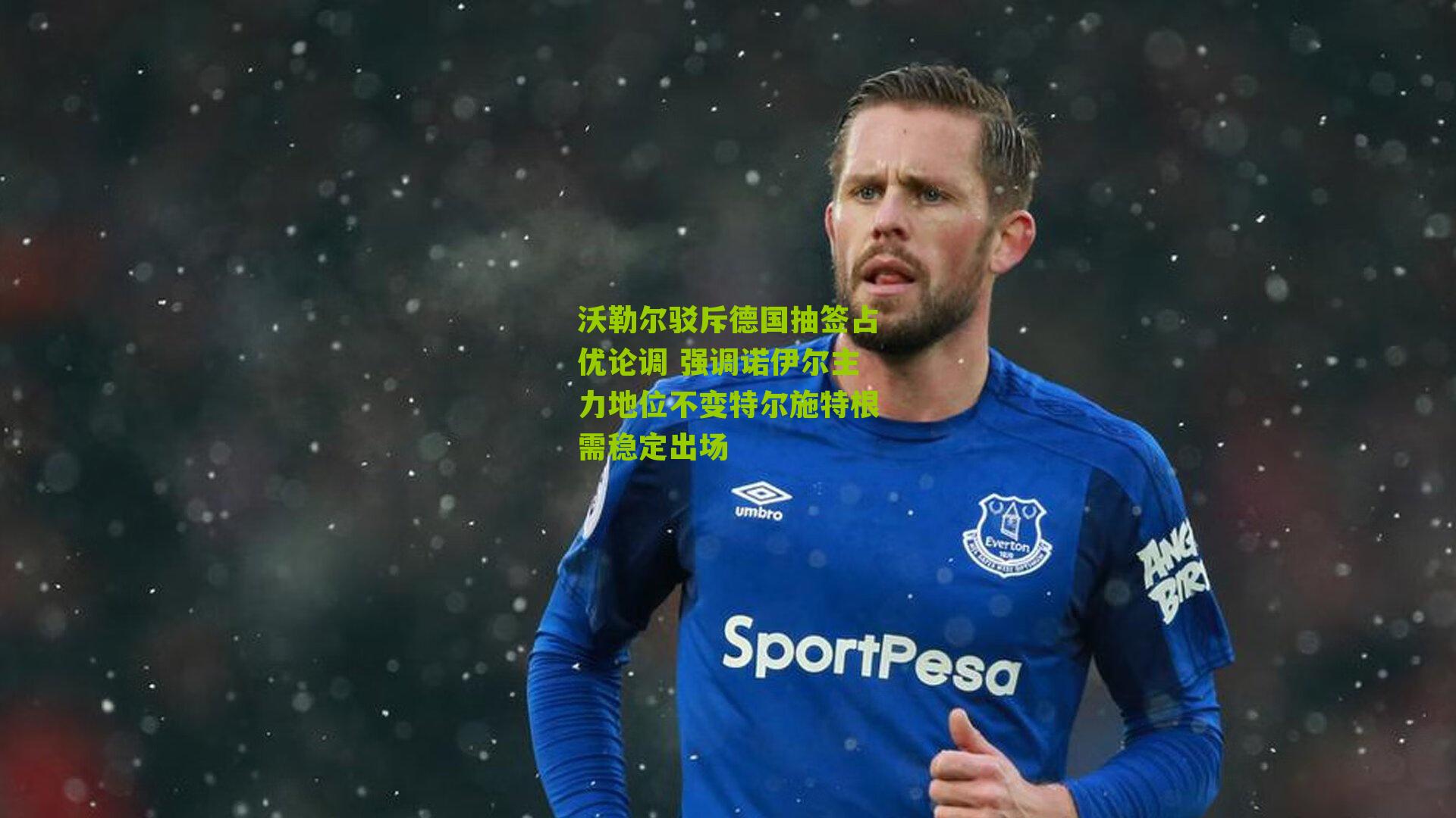 沃勒尔驳斥德国抽签占优论调 强调诺伊尔主力地位不变特尔施特根需稳定出场